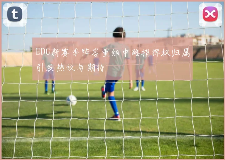 EDG新赛季阵容重组中路指挥权归属引发热议与期待