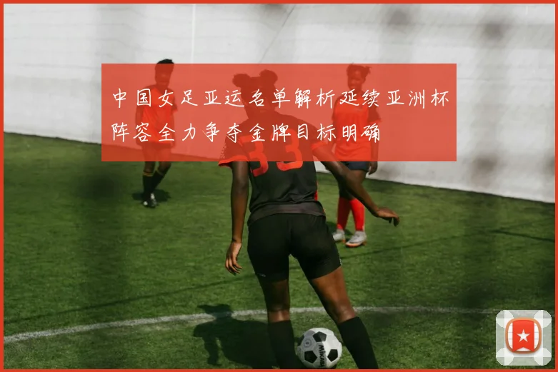 中国女足亚运名单解析延续亚洲杯阵容全力争夺金牌目标明确
