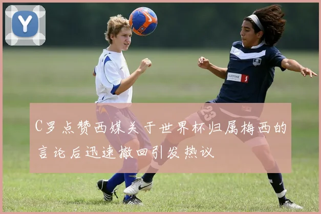 C罗点赞西媒关于世界杯归属梅西的言论后迅速撤回引发热议