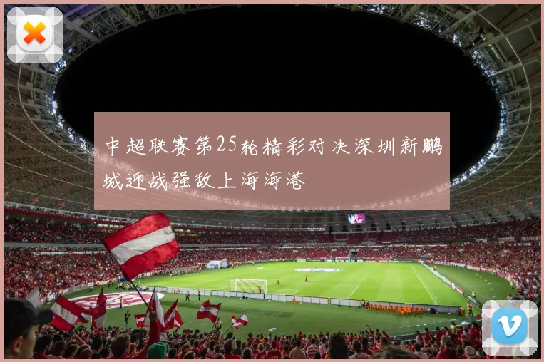 中超联赛第25轮精彩对决深圳新鹏城迎战强敌上海海港